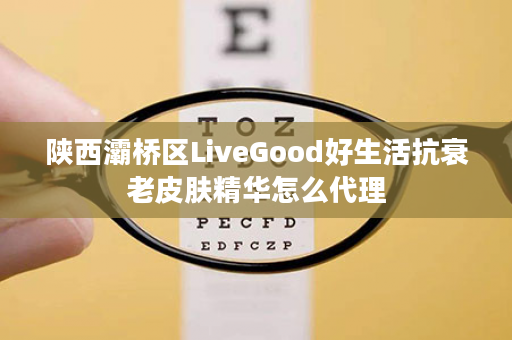 陕西灞桥区LiveGood好生活抗衰老皮肤精华怎么代理