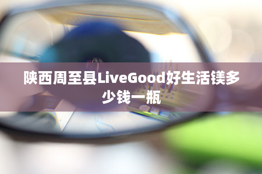 陕西周至县LiveGood好生活镁多少钱一瓶