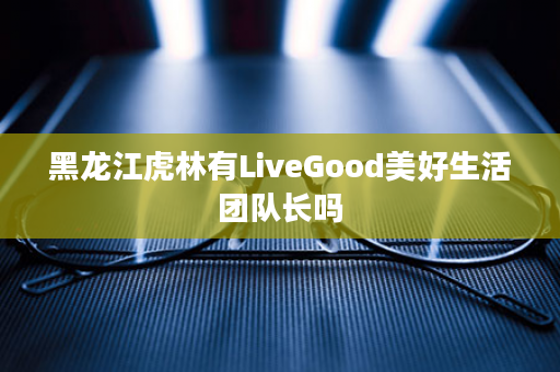 黑龙江虎林有LiveGood美好生活团队长吗