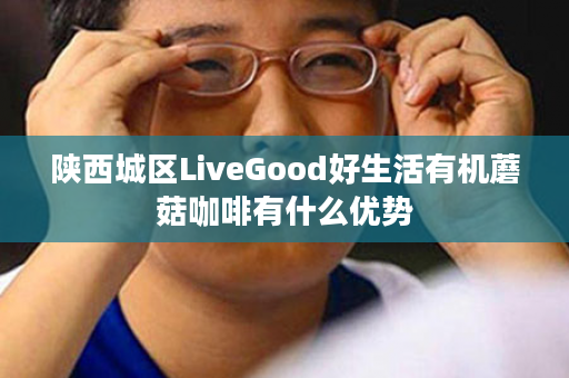 陕西城区LiveGood好生活有机蘑菇咖啡有什么优势