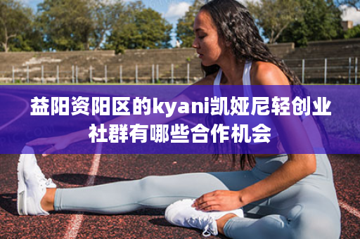 益阳资阳区的kyani凯娅尼轻创业社群有哪些合作机会