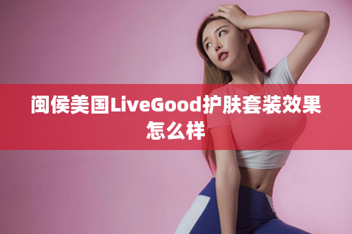 闽侯美国LiveGood护肤套装效果怎么样