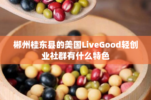 郴州桂东县的美国LiveGood轻创业社群有什么特色