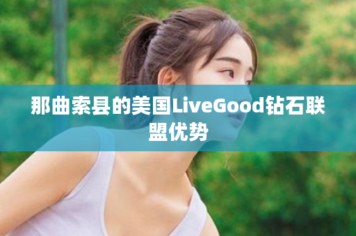 那曲索县的美国LiveGood钻石联盟优势