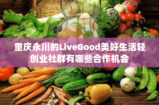 重庆永川的LiveGood美好生活轻创业社群有哪些合作机会