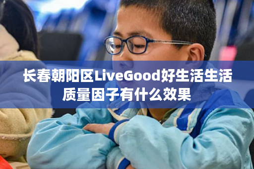 长春朝阳区LiveGood好生活生活质量因子有什么效果