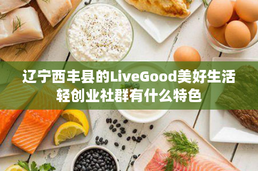 辽宁西丰县的LiveGood美好生活轻创业社群有什么特色