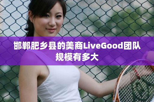 邯郸肥乡县的美商LiveGood团队规模有多大