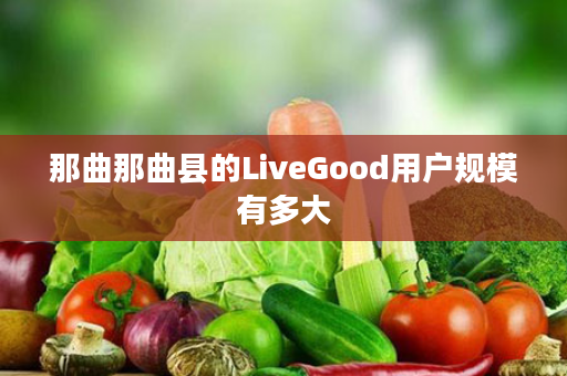 那曲那曲县的LiveGood用户规模有多大