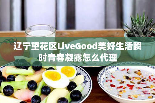 辽宁望花区LiveGood美好生活瞬时青春凝露怎么代理