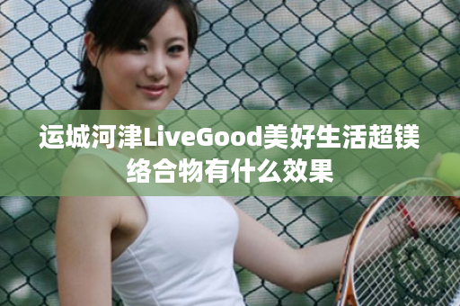 运城河津LiveGood美好生活超镁络合物有什么效果