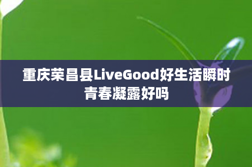 重庆荣昌县LiveGood好生活瞬时青春凝露好吗