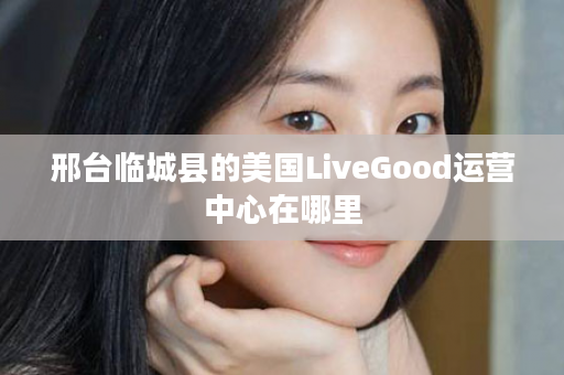 邢台临城县的美国LiveGood运营中心在哪里