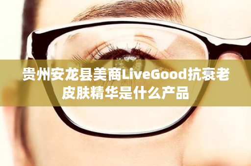 贵州安龙县美商LiveGood抗衰老皮肤精华是什么产品