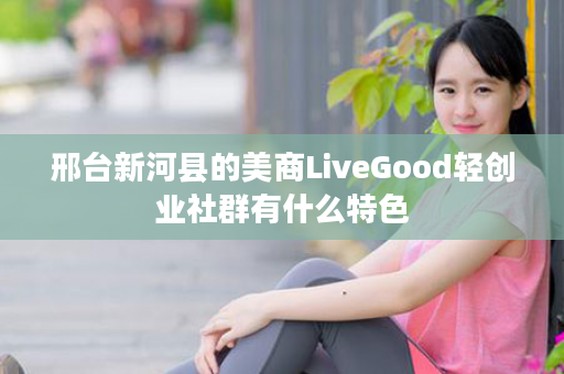 邢台新河县的美商LiveGood轻创业社群有什么特色