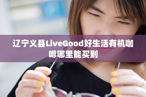 辽宁义县LiveGood好生活有机咖啡哪里能买到