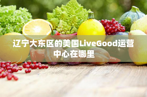 辽宁大东区的美国LiveGood运营中心在哪里