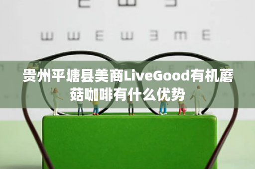 贵州平塘县美商LiveGood有机蘑菇咖啡有什么优势