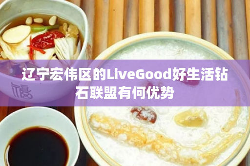 辽宁宏伟区的LiveGood好生活钻石联盟有何优势