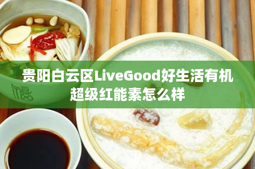 贵阳白云区LiveGood好生活有机超级红能素怎么样