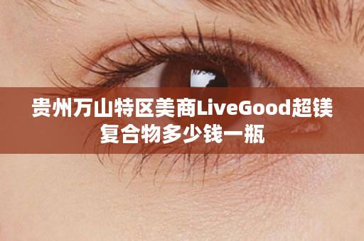 贵州万山特区美商LiveGood超镁复合物多少钱一瓶