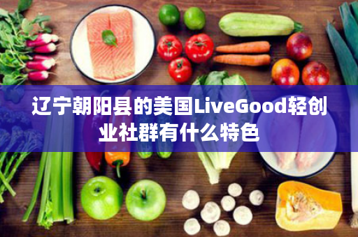 辽宁朝阳县的美国LiveGood轻创业社群有什么特色