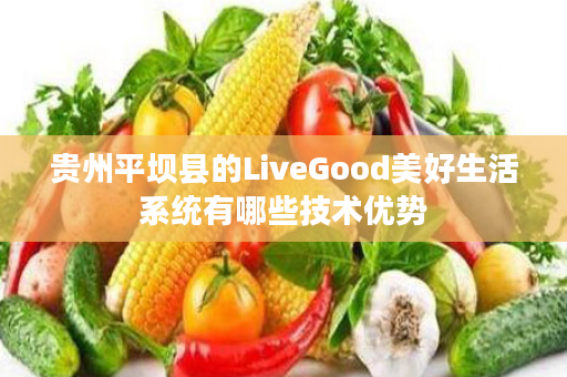 贵州平坝县的LiveGood美好生活系统有哪些技术优势