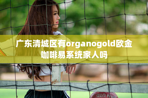 广东清城区有organogold欧金咖啡易系统家人吗