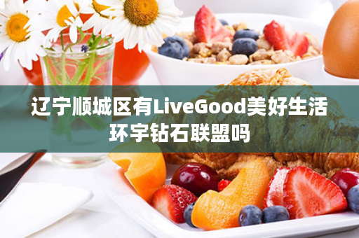 辽宁顺城区有LiveGood美好生活环宇钻石联盟吗