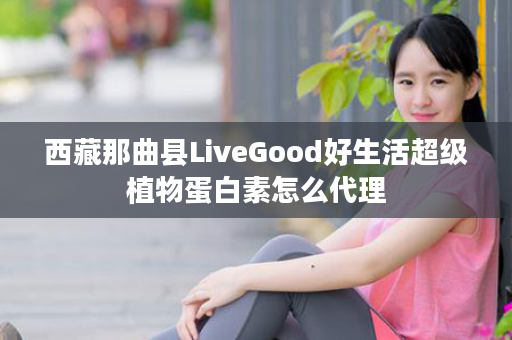 西藏那曲县LiveGood好生活超级植物蛋白素怎么代理