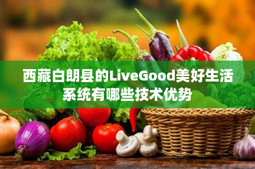 西藏白朗县的LiveGood美好生活系统有哪些技术优势