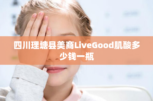 四川理塘县美商LiveGood肌酸多少钱一瓶