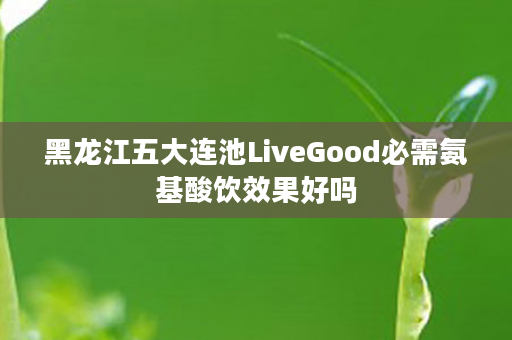 黑龙江五大连池LiveGood必需氨基酸饮效果好吗