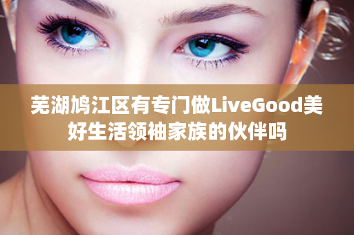 芜湖鸠江区有专门做LiveGood美好生活领袖家族的伙伴吗