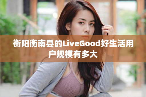 衡阳衡南县的LiveGood好生活用户规模有多大