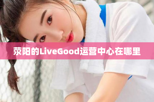 荥阳的LiveGood运营中心在哪里