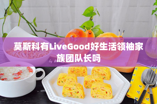 莫斯科有LiveGood好生活领袖家族团队长吗