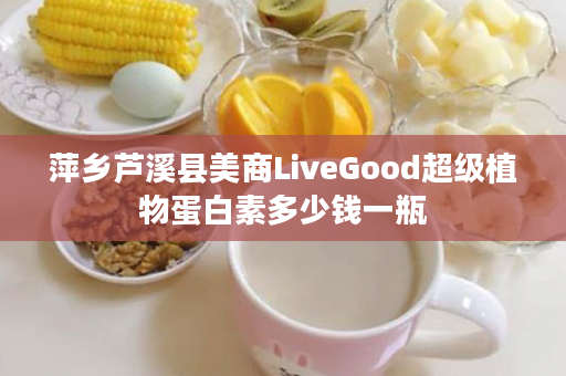 萍乡芦溪县美商LiveGood超级植物蛋白素多少钱一瓶