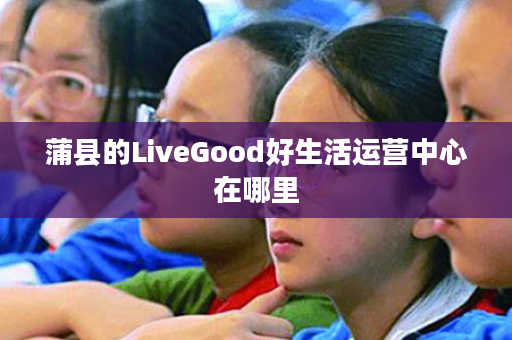 蒲县的LiveGood好生活运营中心在哪里