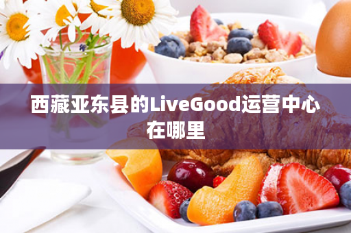 西藏亚东县的LiveGood运营中心在哪里