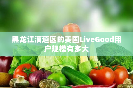 黑龙江滴道区的美国LiveGood用户规模有多大