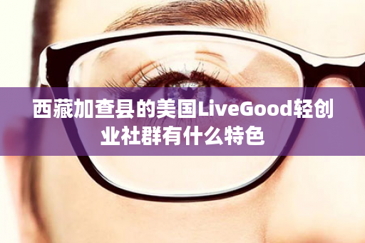 西藏加查县的美国LiveGood轻创业社群有什么特色