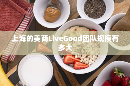 上海的美商LiveGood团队规模有多大