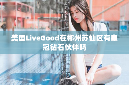 美国LiveGood在郴州苏仙区有皇冠钻石伙伴吗