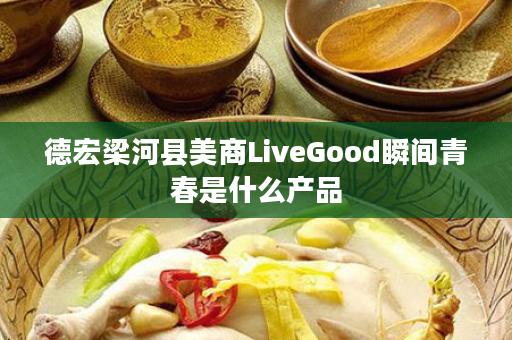 德宏梁河县美商LiveGood瞬间青春是什么产品