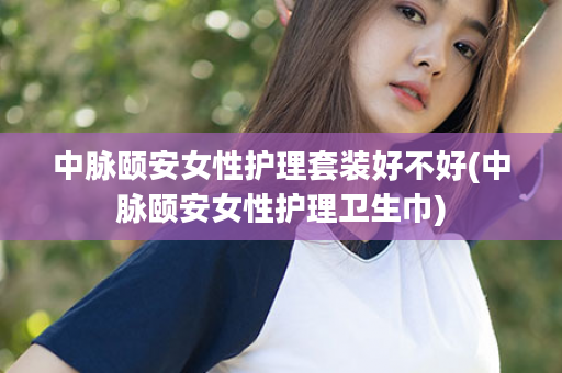 中脉颐安女性护理套装好不好(中脉颐安女性护理卫生巾)