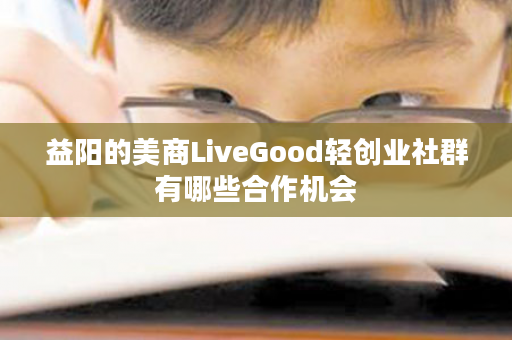 益阳的美商LiveGood轻创业社群有哪些合作机会