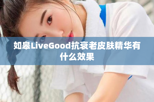 如皋LiveGood抗衰老皮肤精华有什么效果