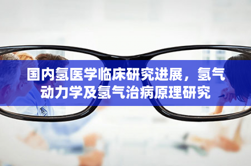 国内氢医学临床研究进展，氢气动力学及氢气治病原理研究