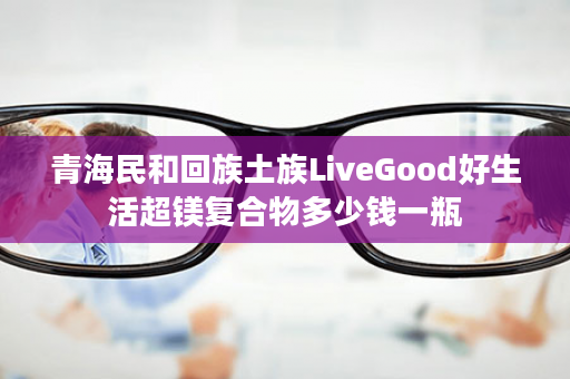 青海民和回族土族LiveGood好生活超镁复合物多少钱一瓶